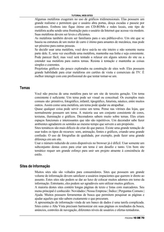 TUTORIAL WEB SITES
                                                        Algumas metáforas exageram no uso de gráficos tridimensionais. Elas possuem um
                                                        grande realismo e permitem que o usuário abra portas, desça escadas e passeie por
                                                        corredores. Embora isto fique ótimo em CD-ROMs e redes locais, este tipo de
                                                        metáfora acaba sendo uma frustração para o usuário da Internet que acessa via modem.
                                                        Suas metáforas devem ser leves e eficientes.
                                                        As metáforas também devem ser familiares para o seu público-alvo. Um site que se
                                                        baseia na estrutura de um motor de carro é ótimo para amantes de mecânica, mas pode
                                                        ser péssimo para outras pessoas.
                                                        Se decidir usar uma metáfora, você deve usá-la no site inteiro e não somente numa
                                                        parte dele. E, uma vez escolhida uma metáfora, mantenha sua linha e seja consistente.
                                                        Pode parecer fácil, mas você será tentado a relaxar em alguns setores do site ou a
                                                        estender sua metáfora para outros temas. Resista à tentação e mantenha as coisas
                                                        simples e coerentes.
                                                        Projetistas gráficos são pouco explorados na construção de sites web. Eles possuem
                                                        grande habilidade para criar metáforas em cartões de visita e comerciais de TV. É
                                                        melhor interagir com este profissional do que tentar tornar-se um.

˜       A           D           C   •




                                                        Você não precisa de uma metáfora para ter um site de terceira geração. Um tema
                                                        consistente é suficiente. Um tema pode ser visual ou conceitual. Os exemplos mais
                                                        comuns são: primitivo, fotográfico, infantil, tipográfico, futurista, náutico, entre muitos
                                                        outros. Assim como uma metáfora, um tema pode ajudar ou atrapalhar.
                                                        Quase qualquer coisa pode servir como um tema. Pense nas vitrines das lojas, que
                                                        normalmente possuem um tema. A maioria usa um conjunto consistente de cores,
                                                        texturas, iluminação e gráficos. Decoradores sabem muito sobre temas. Eles criam
                                                        espaços funcionais e interessantes que não são repetitivos. Um decorador sabe fazer
                                                        ambientes agradarem os sentidos ao mesmo tempo que servem a um propósito.
                                                        Sites temáticos são mais difíceis de criar do que parece. Existe uma grande tentação de
                                                        usar todos os tipos de recursos: som, animação, fontes e gráficos, criando uma grande
                                                        confusão. O uso de fotografias de qualidade, por exemplo, pode fazer uma grande
                                                        diferença em um site.
                                                        Usar o número reduzido de cores disponíveis no browser já é difícil. Usar somente um
                                                        subconjunto destas cores para criar um tema é um desafio e tanto. Um bom site
                                                        temático requer um grande esforço para unir um projeto atraente à consistência de
                                                        estilo.

    –

            R   —       A   •           F   A      P   {   I   @   D   C   “   ”   I




                                                        Muitos sites não são voltados para consumidores. Sites que possuem um grande
                                                        volume de informação devem satisfazer a usuários impacientes que querem ir direto ao
                                                        assunto. Estes sites não podem se dar ao luxo de colocar muitos adornos em torno da
                                                        informação. Entretanto, eles podem ser agradáveis sem utilizar muitos gráficos.
                                                        A maioria destes sites contém longas páginas de texto e listas com marcadores. Seu
                                                        menu principal é conhecido: Novidades | Nossa Empresa | Índice | Perguntas Comuns |
                                                        Ajuda. Muitos possuem ferramentas de busca que permitem pesquisar as páginas e
                                                        ajudar aqueles que não sabem exatamente o que procuram.
                                                        A apresentação de informação vinda de um banco de dados é uma tarefa complicada.
                                                        Sites como o Alta Vista precisam harmonizar em suas páginas os resultados da busca,
                                                        anúncios, controles de navegação, diferentes níveis de usuários e ofertas tentadoras.

                                                                                                                                  PÁGINA   |   }   ~      €   }
 