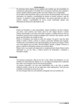 TUTORIAL WEB SITES
                                                                    Os projetistas destas páginas devem trabalhar com modelos que são preenchidos no
                                                                    momento de cada pesquisa. O resultado deve ser atraente e funcional, sem confundir o
                                                                    usuário. Quadros (frames) podem ajudar, mas tenha cuidado com a simplicidade.
                                                                    Os servidores estão fornecendo cada vez mais recursos de personalização. Para sites de
                                                                    informação, isto significa a possibilidade de mostrar ao usuário somente o que lhe
                                                                    interessa. A criação de menus personalizados é um recurso apreciado por todos os
                                                                    usuários. Ofereça a possibilidade de enviar e-mails informando quando uma
                                                                    informação de interesse for adicionada ao site.

‡   I       @       D       H       ˆ   ‰           @   R       I    •




                                                                    Projeto de formulários é outra especialidade. Alguns formulários são bem melhores
                                                                    que outros, como acontece com muitas coisas na web. Alguns deixam o usuário
                                                                    confuso, desorientado e sem saber como pedir o produto. A melhor forma de criar um
                                                                    formulário é procurar bons exemplos na própria web e imitá-los. Não cometa o erro de
                                                                    pensar que formulários são simples de fazer.
                                                                    Prefira os formulários sem bordas ao redor dos campos. Em geral é uma boa idéia
                                                                    alinhar os títulos à direita e colocar os campos a preencher alinhados pela esquerda.
                                                                    Também não é recomendável criar uma longa página com dezenas de campos. Prefira
                                                                    criar várias páginas com um botão Próxima Página fazendo a ligação. Numerar os
                                                                    passos e separar as informações usando cores são boas idéias.
                                                                    Muitas vezes o seu usuário está impaciente ou simplesmente não deseja fornecer muita
                                                                    informação ao seu site. Peça o mínimo possível de informação e mantenha o
                                                                    formulário simples.

Š

        I       P       E   ˆ   H           •   ”           I




                                                                    Se as pessoas começarem a falar do seu site, se elas voltam com freqüência, se a sua
                                                                    metáfora for mencionada por alguém ou se a sua página de entrada estiver realmente
                                                                    boa, então você conseguiu criar um site de terceira geração.
                                                                    As pessoas começarão a ter uma certa identificação com o site. Elas se sentirão
                                                                    realmente atraídas a fazer do site um lugar para visitar regularmente. Você terá uma
                                                                    verdadeira comunidade em torno do seu site.
                                                                    Se você conseguir tudo isso, terá realmente conseguido criar um excelente site.




                                                                                                                                          PÁGINA   ‚   ‚   ƒ   „   …   †
 