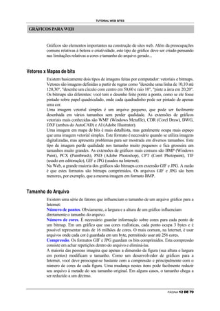 TUTORIAL WEB SITES


    GRÁFICOS PARA WEB


                                                        Gráficos são elementos importantes na construção de sites web. Além da preocupações
                                                        comuns relativas à beleza e criatividade, este tipo de gráfico deve ser criado pensando
                                                        nas limitações relativas a cores e tamanho do arquivo gerado...

‘       A   —       I       @   A       •           ’       “       C       ‘   C           •       F       A           ƒ   R   —   •




                                                        Existem basicamente dois tipos de imagens feitas por computador: vetoriais e bitmaps.
                                                        Vetores são imagens definidas a partir de regras como desenhe uma linha de 10,10 até
                                                        120,30, desenhe um círculo com centro em 50,60 e raio 10, pinte a área em 20,20.
                                                        Os bitmaps são diferentes: você tem o desenho feito ponto a ponto, como se ele fosse
                                                        pintado sobre papel quadriculado, onde cada quadradinho pode ser pintado de apenas
                                                        uma cor.
                                                        Uma imagem vetorial simples é um arquivo pequeno, que pode ser facilmente
                                                        desenhada em vários tamanhos sem perder qualidade. As extensões de gráficos
                                                        vetoriais mais conhecidas são WMF (Windows Metafile), CDR (Corel Draw), DWG,
                                                        DXF (ambos do AutoCAD) e AI (Adobe Illustrator).
                                                        Uma imagem em mapa de bits é mais detalhista, mas geralmente ocupa mais espaço
                                                        que uma imagem vetorial simples. Este formato é necessário quando se utiliza imagens
                                                        digitalizadas, mas apresenta problemas para ser mostrada em diversos tamanhos. Este
                                                        tipo de imagem perde qualidade nos tamanho muito pequenos e fica grosseira em
                                                        tamanhos muito grandes. As extensões de gráficos mais comuns são BMP (Windows
                                                        Paint), PCX (Paintbrush), PSD (Adobe Photoshop), CPT (Corel Photopaint), TIF
                                                        (usado em editoração), GIF e JPG (usados na Internet).
                                                        Na Web, a grande maioria dos gráficos são bitmaps com extensão GIF e JPG. A razão
                                                        é que estes formatos são bitmaps comprimidos. Os arquivos GIF e JPG são bem
                                                        menores, por exemplo, que a mesma imagem em formato BMP.

˜   C           D       C           P       ”   I       F       I                  @   G       H       R       •   I




                                                        Existem uma série de fatores que influenciam o tamanho de um arquivo gráfico para a
                                                        Internet:
                                                        Número de pontos. Obviamente, a largura e a altura de um gráfico influenciam
                                                        diretamente o tamanho do arquivo.
                                                        Número de cores. É necessário guardar informação sobre cores para cada ponto de
                                                        um bitmap. Em um gráfico que usa cores realísticas, cada ponto ocupa 3 bytes e é
                                                        possível representar mais de 16 milhões de cores. O mais comum, na Internet, é usar
                                                        arquivos onde cada cor é guardada em um byte, permitindo usar até 256 cores.
                                                        Compressão. Os formatos GIF e JPG guardam os bits comprimidos. Esta compressão
                                                        consiste em achar repetições dentro do arquivo e eliminá-las.
                                                        A maioria das pessoas imagina que apenas a dimensão da figura (sua altura e largura
                                                        em pontos) modificam o tamanho. Como um desenvolvedor de gráficos para a
                                                        Internet, você deve preocupar-se bastante com a compressão e principalmente com o
                                                        número de cores de cada figura. Uma mudança nestes itens pode facilmente reduzir
                                                        seu arquivo à metade do seu tamanho original. Em alguns casos, o tamanho chega a
                                                        ser reduzido a um décimo.


                                                                                                                                                             PÁGINA   ‹   Œ      Ž      
 