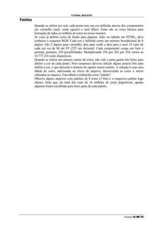 TUTORIAL WEB SITES
¨   C   ©   A   —   —   A   •




                                Quando se utiliza cor real, cada ponto tem sua cor definida através dos componentes
                                em vermelho (red), verde (green) e azul (blue). Estas são as cores básicas para
                                formação de todos os milhões de cores no nosso monitor.
                                Se você já definiu cores de fundo para páginas, links ou tabelas em HTML, deve
                                conhecer o esquema RGB. Cada cor é definida como um número hexadecimal de 6
                                dígitos. São 2 dígitos para vermelho, dois para verde e dois para o azul. O valor de
                                cada cor vai de 00 até FF (255 em decimal). Cada componente ocupa um byte e
                                permite, portanto, 256 possibilidades. Multiplicando 256 por 256 por 256, temos as
                                16.777.216 cores disponíveis.
                                Quando se utiliza um número menor de cores, não vale a pena gastar três bytes para
                                definir a cor de cada ponto. Nem tampouco deve-se utilizar alguns poucos bits para
                                definir a cor, o que deixaria o número de opções muito restrito. A solução é usar uma
                                tabela de cores, adicionada ao início do arquivo, descrevendo as cores a serem
                                utilizadas no arquivo. Esta tabela é conhecida como palette.
                                Observe alguns arquivos com palettes de 8 cores (3 bits) e a respectiva pallete logo
                                abaixo. Note que, do total dos mais de 16 milhões de cores disponíveis, apenas
                                algumas foram escolhidas para fazer parte de cada palette.




                                                                                                     PÁGINA   ¢   £   ¤   ¥   ¦   §
 