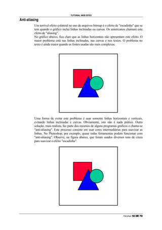 TUTORIAL WEB SITES
   P   —   R   ¾   C   ¶   R   C   •   R   P   




                                            Um terrível efeito colateral no uso de arquivos bitmap é o efeito de escadinha que se
                                            tem quando o gráfico inclui linhas inclinadas ou curvas. Os americanos chamam este
                                            efeito de aliasing.
                                            No gráfico abaixo, fica claro que as linhas horizontais não apresentam este efeito. O
                                            maior problema está nas linhas inclinadas, nas curvas e nos textos. O problema no
                                            texto é ainda maior quando as fontes usadas são mais complexas.




                                            Uma forma de evitar este problema é usar somente linhas horizontais e verticais,
                                            evitando linhas inclinadas e curvas. Obviamente, isto não é nada prático. Outra
                                            solução, mais realista, faz parte dos recursos de alguns programas gráficos e chama-se
                                            anti-aliasing. Este processo consiste em usar cores intermediárias para suavizar as
                                            linhas. No Photoshop, por exemplo, quase todas ferramentas podem funcionar com
                                            anti-aliasing. Observe, na figura abaixo, que foram usados diversos tons de cinza
                                            para suavizar o efeito escadinha.




                                                                                                                   PÁGINA   ¸   ¹   º   »   ¼   ½
 