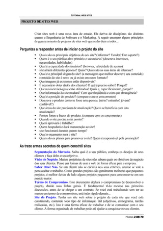 TUTORIAL WEB SITES


        PROJETO DE SITES WEB


                                                                    Criar sites web é uma nova área de estudo. Ela deriva de disciplinas tão distintas
                                                                    quanto a Engenharia de Software e o Marketing. A seguir enumero alguns princípios
                                                                    de gerenciamento de projetos de sites web que serão úteis a todos...
    !          #       $           %              '   (       )           (           #          )       0       1              2                  #       (      '          )       2              3          3   4   3       (       #       1           0       #       1           5      '       1   2   1   )   3   '   




                                                                        6




                                                                                            Quais são os principais objetivos do seu site? (Informar? Vender? Dar suporte?)
                                                                        6




                                                                                            Quem é o seu público-alvo primário e secundário? (descreva interesses,
                                                                                            necessidades, habilidades)
                                                                        6




                                                                                            Qual é a capacidade dos usuários? (browser, velocidade de acesso)
                                                                        6




                                                                                            site atrairá diferentes pessoas? Quais? Quais são as suas áreas de interesse?
                                                                        6




                                                                                            Qual é o principal slogan do site? (a mensagem que melhor descreve seu conteúdo)
                                                                        6




                                                                                            conteúdo do site é novo ou já existe em outro formato?
                                                                        6




                                                                                            Que imagens já existentes estão disponíveis?
                                                                        6




                                                                                            É necessário obter dados dos clientes? O quê é preciso saber? Porquê?
                                                                        6




                                                                                            Que novas tecnologias serão utilizadas? Quais e, especificamente, porquê?
                                                                        6




                                                                                            Que informação do site mudará? Com que freqüência e com que abrangência?
                                                                        6




                                                                                            Qual é a posição do produto? (compare com os concorrentes)
                                                                        6




                                                                                            Descreva o produto como se fosse uma pessoa. (sério? estranho? jovem?
                                                                                            confiável?)
                                                                        6




                                                                                            Que áreas do site precisam de atualização? Quem se beneficia com esta
                                                                                            atualização?
                                                                        6




                                                                                            Pontos fortes e fracos do produto. (compare com os concorrentes)
                                                                        6




                                                                                            Quando o site precisa estar pronto?
                                                                        6




                                                                                            Quem aprovará o trabalho?
                                                                        6




                                                                                            Quem hospedará e dará manutenção ao site?
                                                                        6




                                                                                            site funcionará durante quanto tempo?
                                                                        6




                                                                                            Qual o orçamento para o site?
                                                                        6




                                                                                            Quais são os planos para promover o site? Quem é responsável pela promoção?
7           8       9       @   A       B       A           C       @           D   C           8       8       A       E       @       A       9   C       8       F   A       G       H       A       D           E       I       P       8       9       @   Q       R       8       R   9       A       8




                                                                    Segmentação do Mercado. Saiba qual é o seu público, conheça os desejos de seus
                                                                    clientes e faça deles o seu objetivo.
                                                                    Visão do Negócio. Muitos projetistas de sites não sabem quais os objetivos de negócio
                                                                    dos seus clientes. Pense em formas de usar a web de forma eficaz para a empresa.
                                                                    Saber Dizer Não. Se um cliente não se encaixa nos seus critérios, análise se vale a
                                                                    pena aceitar o trabalho. Como grandes projetos são geralmente melhores que pequenos
                                                                    projetos, é melhor deixar de lado alguns projetos pequenos para concentrar-se em um
                                                                    projeto maior.
                                                                    Termo de Compromisso. Este documento declara o compromisso de desenvolver o
                                                                    projeto, dando suas linhas gerais. É fundamental tê-lo mesmo nas primeiras
                                                                    discussões, antes de se chegar a um contrato. Se você está trabalhando sem ter ao
                                                                    menos um termo de compromisso, está indo rápido demais...
                                                                    Site do Projeto. Tenha um site web sobre o projeto de cada site que você está
                                                                    construindo, contendo todo tipo de informação útil (objetivos, cronograma, tarefas
                                                                    realizadas, etc.). Isto é uma forma eficaz de trabalhar e de se comunicar com o seu
                                                                    cliente. A forma organizada de trabalhar pode até ajudar a conquistar novos clientes.

                                                                                                                                                                                                                                                                                                                                            PÁGINA            
 