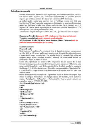 TUTORIAL WEB SITES
4

    @   R   C   P   F   I   H   D   C   E   I   P   •   H   5   —   C




                                Para ter uma consulta, basta criar dois arquivos no seu diretório especial no servidor.
                                Um arquivo terá a extensão IDC e incluirá o comando SQL da consulta. O outro
                                arquivo, que contém o formato dos dados, terá a extensão HTX (template).
                                A melhor opção é editar este arquivos com o FrontPage. Assim, você terá uma
                                interface tipo Wizard para criar seus arquivos. Entretanto, os arquivos são simples e
                                podem ser facilmente criados com editores mais simples. Até o Notepad serve. O
                                arquivo IDC contém apenas algumas poucas linhas com comandos. O arquivo HTX é
                                um arquivo HTML com alguns recursos a mais.
                                Abaixo está a listagem do arquivo CONSULTA.IDC, que funciona como exemplo:

                                Datasource: Web FAQ (nome do DSN criado no servidor internet/intranet)
                                Template: consulta.htx (esse é o nome do arquivo destino)
                                SQLStatement: SELECT Codigo, Nome, Telefone FROM Cadastro (pode ser
                                colocado em varias linhas com o + na frente)

                                Username: usuario
                                Password: senha
                                Neste exemplo, LocalServer é o nome da fonte de dados (este nome é comum para o
                                servidor SQL no NT ou um apelido para uma conexão da rede). O arquivo de formato
                                é especificado como consulta.htx. Em seguida temos o comando SQL (Liste os
                                campos Codigo, Nome e Telefone da tabela Cadastro). Por último temos o nome e a
                                senha para o acesso ao banco de dados.
                                Como está especificado no arquivo IDC, precisamos de um arquivo HTX para
                                formatar a saída gerada pelo comando. Este arquivo, com a extensão HTX, inclui uma
                                parte inicial (cabeçalho), a parte de formato das linhas da tabela (detalhe) e uma parte
                                final (rodapé). A divisão destas áreas é feita pelas marcas especiais %begindetail%
                                e %enddetail%. A parte entre estas duas marcas será repetida, uma vez para cada
                                linha da tabela.
                                Outras marcas especiais no arquivo HTX permitem incluir os dados dos campos. Para
                                incluir os campos mencionados no exemplo acima, por exemplo, basta incluir as
                                marcas %Codigo%, %Nome% e %Telefone%. Veja no arquivo abaixo um
                                exemplo, o arquivo CONSULTA.HTX:
                                h1Relatório do Cadastro/h3
                                table
                                tr
                                thCodigo/th
                                thNome/th
                                thEmpresa/th
                                /tr
                                %begindetail%
                                tr
                                td%Codigo%/td
                                td%Nome%/td
                                td%Empresa%/td
                                /tr
                                %enddetail%
                                /table
                                pFinal da tabela/p



                                                                                                        PÁGINA   (   )   0   1   2   3
 