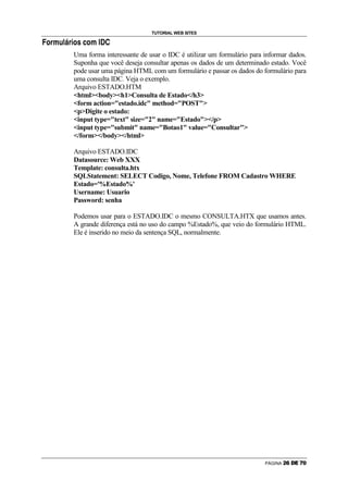 TUTORIAL WEB SITES
B   I   @   D   H   C   D   @   R   I    •   E   I   D   E   €   F




                                        Uma forma interessante de usar o IDC é utilizar um formulário para informar dados.
                                        Suponha que você deseja consultar apenas os dados de um determinado estado. Você
                                        pode usar uma página HTML com um formulário e passar os dados do formulário para
                                        uma consulta IDC. Veja o exemplo.
                                        Arquivo ESTADO.HTM
                                        htmlbodyh1Consulta de Estado/h3
                                        form action=estado.idc method=POST
                                        pDigite o estado:
                                        input type=text size=2 name=Estado/p
                                        input type=submit name=Botao1 value=Consultar
                                        /form/body/html

                                        Arquivo ESTADO.IDC
                                        Datasource: Web XXX
                                        Template: consulta.htx
                                        SQLStatement: SELECT Codigo, Nome, Telefone FROM Cadastro WHERE
                                        Estado='%Estado%'
                                        Username: Usuario
                                        Password: senha

                                        Podemos usar para o ESTADO.IDC o mesmo CONSULTA.HTX que usamos antes.
                                        A grande diferença está no uso do campo %Estado%, que veio do formulário HTML.
                                        Ele é inserido no meio da sentença SQL, normalmente.




                                                                                                           PÁGINA   6   7   8   9   @   A
 