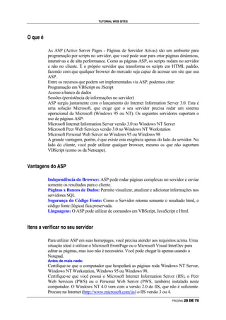 TUTORIAL WEB SITES



    g

                    G           H               A           m




                                                                                        As ASP (Active Server Pages - Páginas de Servidor Ativas) são um ambiente para
                                                                                        programação por scripts no servidor, que você pode usar para criar páginas dinâmicas,
                                                                                        interativas e de alta performance. Como as páginas ASP, os scripts rodam no servidor
                                                                                        e não no cliente. É o próprio servidor que transforma os scripts em HTML padrão,
                                                                                        fazendo com que qualquer browser do mercado seja capaz de acessar um site que usa
                                                                                        ASP.
                                                                                        Entre os recursos que podem ser implementados via ASP, podemos citar:
                                                                                        Programação em VBScript ou JScript
                                                                                        Acesso a banco de dados
                                                                                        Sessões (persistência de informações no servidor)
                                                                                        ASP surgiu juntamente com o lançamento do Internet Information Server 3.0. Esta é
                                                                                        uma solução Microsoft, que exige que o seu servidor precisa rodar um sistema
                                                                                        operacional da Microsoft (Windows 95 ou NT). Os seguintes servidores suportam o
                                                                                        uso de páginas ASP:
                                                                                        Microsoft Internet Information Server versão 3.0 no Windows NT Server
                                                                                        Microsoft Peer Web Services versão 3.0 no Windows NT Workstation
                                                                                        Microsoft Personal Web Server no Windows 95 ou Windows 98
                                                                                        A grande vantagem, porém, é que existe esta exigência apenas do lado do servidor. No
                                                                                        lado do cliente, você pode utilizar qualquer browser, mesmo os que não suportam
                                                                                        VBScript (como os da Netscape).

                                                                                                                            –       o

n               C           P       —       C                  A       P       •               F           I       




                                                                                        Independência do Browser: ASP pode rodar páginas complexas no servidor e enviar
                                                                                        somente os resultados para o cliente.
                                                                                        Páginas x Bancos de Dados: Permite visualizar, atualizar e adicionar informações nos
                                                                                        servidores SQL
                                                                                        Segurança do Código Fonte: Como o Servidor retorna somente o resultado html, o
                                                                                        código fonte (lógica) fica preservada.
                                                                                        Linguagens: O ASP pode utilizar de comandos em VBScript, JavaScript e Html.

    p   —   A           P               •           C               q       A       @   R   r       R   E       C       @       P   I   •   A   H   •   A   @   q   R   F   I   @




                                                                                        Para utilizar ASP em suas homepages, você precisa atender aos requisitos acima. Uma
                                                                                        situação ideal é utilizar o Microsoft FrontPage ou o Microsoft Visual InterDev para
                                                                                        editar as páginas, mas isso não é necessário. Você pode chegar lá apenas usando o
                                                                                        Notepad.
                                                                                        Antes de mais nada:
                                                                                        Certifique-se que o computador que hospedará as páginas roda Windows NT Server,
                                                                                        Windows NT Workstation, Windows 95 ou Windows 98.
                                                                                        Certifique-se que você possui o Microsoft Internet Information Server (IIS), o Peer
                                                                                        Web Services (PWS) ou o Personal Web Server (PWS, também) instalado neste
                                                                                        computador. O Windows NT 4.0 vem com a versão 2.0 do IIS, que não é suficiente.
                                                                                        Procure na Internet (http://www.microsoft.com/iis) o IIS versão 3 ou 4.
                                                                                                                                                                                                         PÁGINA   g   h   i   j   k   l
 