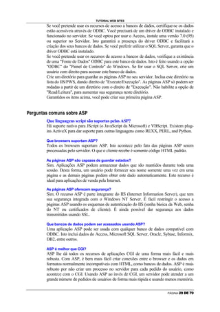 TUTORIAL WEB SITES
                                    Se você pretende usar os recursos de acesso a bancos de dados, certifique-se os dados
                                    estão acessíveis através de ODBC. Você precisará de um driver de ODBC instalado e
                                    funcionado no servidor. Se você optou por usar o Access, instale uma versão 7.0 (95)
                                    ou superior no Servidor. Isto garantirá a presença do driver ODBC e facilitará a
                                    criação dos seus bancos de dados. Se você preferir utilizar o SQL Server, garanta que o
                                    driver ODBC está instalado.
                                    Se você pretende usar os recursos de acesso a bancos de dados, verifique a existência
                                    de uma Fonte de Dados ODBC para este banco de dados. Isto é feito usando a opção
                                    ODBC do Painel de Controle do Windows. Se for usar o SQL Server, crie um
                                    usuário com direito para acessar este banco de dados.
                                    Crie um diretório para guardar as páginas ASP no seu servidor. Inclua este diretório na
                                    lista do IIS/PWS, dando direito de Execute/Execução. As páginas ASP só podem ser
                                    rodadas a partir de um diretório com o direito de Execução. Não habilite a opção de
                                    Read/Leitura, para aumentar sua segurança neste diretório.
                                    Garantidos os itens acima, você pode criar sua primeira página ASP.

                                                                                     –

y   A   @      H   P   —   C   •    E   I   D   H   P   •   •   I   ƒ   @   A          y




                                    Que linguagens script são suportas pelas ASP?
                                    Há suporte nativo para JScript (o JavaScript da Microsoft) e VBScript. Existem plug-
                                    ins ActiveX para dar suporte para outras linguagens como REXX, PERL, and Python.

                                    Que browsers suportam ASP?
                                    Todos os browsers suportam ASP. Isto acontece pelo fato das páginas ASP serem
                                    processadas pelo servidor. O que o cliente recebe é somente código HTML padrão.

                                    As páginas ASP são capazes de guardar estados?
                                    Sim. Aplicações ASP podem armazenar dados que são mantidos durante toda uma
                                    sessão. Desta forma, um usuário pode fornecer seu nome somente uma vez em uma
                                    página e as demais páginas podem obter este dado automaticamente. Este recurso é
                                    ideal para aplicações de venda pela Internet.
                                    As páginas ASP oferecem segurança?
                                    Sim. O recurso ASP é parte integrante do IIS (Internet Information Server), que tem
                                    sua segurança integrada com o Windows NT Server. É fácil restringir o acesso a
                                    páginas ASP usando os esquemas de autenticação do IIS (senha básica da Web, senha
                                    do NT ou certificados de cliente). É ainda possível dar segurança aos dados
                                    transmitidos usando SSL.

                                    Que bancos de dados podem ser acessados usando ASP?
                                    Uma aplicação ASP pode ser usada com qualquer banco de dados compatível com
                                    ODBC. Isto inclui dados do Access, Microsoft SQL Server, Oracle, Sybase, Informix,
                                    DB2, entre outros.

                                    ASP é melhor que CGI?
                                    ASP lhe dá todos os recursos de aplicações CGI de uma forma mais fácil e mais
                                    robusta. Com ASP, é bem mais fácil criar conexões entre o browser e os dados em
                                    formatos normalmente incompatíveis com HTML, como bancos de dados. ASP é mais
                                    robusto por não criar um processo no servidor para cada pedido do usuário, como
                                    acontece com o CGI. Usando ASP ao invés de CGI, um servidor pode atender a um
                                    grande número de pedidos de usuários de forma mais rápida e usando menos memória.


                                                                                                                  PÁGINA   s   t   u   v   w   x
 