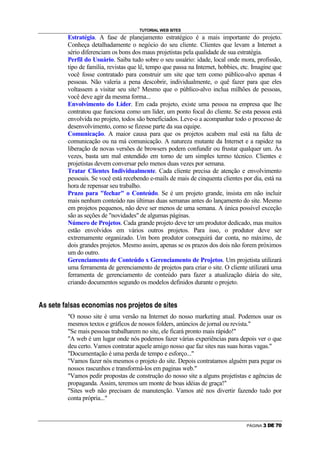 TUTORIAL WEB SITES
                                Estratégia. A fase de planejamento estratégico é a mais importante do projeto.
                                Conheça detalhadamente o negócio do seu cliente. Clientes que levam a Internet a
                                sério diferenciam os bons dos maus projetistas pela qualidade de sua estratégia.
                                Perfil do Usuário. Saiba tudo sobre o seu usuário: idade, local onde mora, profissão,
                                tipo de família, revistas que lê, tempo que passa na Internet, hobbies, etc. Imagine que
                                você fosse contratado para construir um site que tem como público-alvo apenas 4
                                pessoas. Não valeria a pena descobrir, individualmente, o quê fazer para que eles
                                voltassem a visitar seu site? Mesmo que o público-alvo inclua milhões de pessoas,
                                você deve agir da mesma forma...
                                Envolvimento do Líder. Em cada projeto, existe uma pessoa na empresa que lhe
                                contratou que funciona como um líder, um ponto focal do cliente. Se esta pessoa está
                                envolvida no projeto, todos são beneficiados. Leve-o a acompanhar todo o processo de
                                desenvolvimento, como se fizesse parte da sua equipe.
                                Comunicação. A maior causa para que os projetos acabem mal está na falta de
                                comunicação ou na má comunicação. A natureza mutante da Internet e a rapidez na
                                liberação de novas versões de browsers podem confundir ou frustar qualquer um. Às
                                vezes, basta um mal entendido em torno de um simples termo técnico. Clientes e
                                projetistas devem conversar pelo menos duas vezes por semana.
                                Tratar Clientes Individualmente. Cada cliente precisa de atenção e envolvimento
                                pessoais. Se você está recebendo e-mails de mais de cinquenta clientes por dia, está na
                                hora de repensar seu trabalho.
                                Prazo para fechar o Conteúdo. Se é um projeto grande, insista em não incluir
                                mais nenhum conteúdo nas últimas duas semanas antes do lançamento do site. Mesmo
                                em projetos pequenos, não deve ser menos de uma semana. A única possível exceção
                                são as seções de novidades de algumas páginas.
                                Número de Projetos. Cada grande projeto deve ter um produtor dedicado, mas muitos
                                estão envolvidos em vários outros projetos. Para isso, o produtor deve ser
                                extremamente organizado. Um bom produtor conseguirá dar conta, no máximo, de
                                dois grandes projetos. Mesmo assim, apenas se os prazos dos dois não forem próximos
                                um do outro.
                                Gerenciamento de Conteúdo x Gerenciamento de Projetos. Um projetista utilizará
                                uma ferramenta de gerenciamento de projetos para criar o site. O cliente utilizará uma
                                ferramenta de gerenciamento de conteúdo para fazer a atualização diária do site,
                                criando documentos segundo os modelos definidos durante o projeto.

7   8   8   A   9   A   X   C   Y   8   C   8   A   E   I   P   I   D   R   C   8   P   I   8   `   @   I   a   A   9   I   8   F   A   8   R   9   A   8




                                O nosso site é uma versão na Internet do nosso marketing atual. Podemos usar os
                                mesmos textos e gráficos de nossos folders, anúncios de jornal ou revista.
                                Se mais pessoas trabalharem no site, ele ficará pronto mais rápido!
                                A web é um lugar onde nós podemos fazer várias experiências para depois ver o que
                                deu certo. Vamos contratar aquele amigo nosso que faz sites nas suas horas vagas.
                                Documentação é uma perda de tempo e esforço...
                                Vamos fazer nós mesmos o projeto do site. Depois contratamos alguém para pegar os
                                nossos rascunhos e transformá-los em paginas web.
                                Vamos pedir propostas de construção do nosso site a alguns projetistas e agências de
                                propaganda. Assim, teremos um monte de boas idéias de graça!
                                Sites web não precisam de manutenção. Vamos até nos divertir fazendo tudo por
                                conta própria...



                                                                                                                                                            PÁGINA   S   T   U   V   W
 