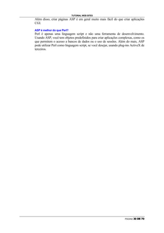 TUTORIAL WEB SITES
Além disso, criar páginas ASP é em geral muito mais fácil do que criar aplicações
CGI.

ASP é melhor do que Perl?
Perl é apenas uma linguagem script e não uma ferramenta de desenvolvimento.
Usando ASP, você tem objetos predefinidos para criar aplicações complexas, como os
que permitem o acesso a bancos de dados ou o uso de sessões. Além do mais, ASP
pode utilizar Perl como linguagem script, se você desejar, usando plug-ins ActiveX de
terceiros.




                                                                     PÁGINA   z   {   |   }   ~   {
 