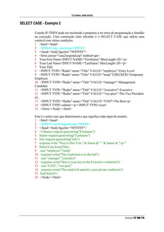 TUTORIAL WEB SITES

–                               –

    3   2   3   4   ˜   4          3   @   3   A   A   D   ‘   B   I   C




                            Usando IF-THEN pode ser incômodo e propenso a ter erros de programação e lentidão
                            na execução. Uma construção mais eficiente é o SELECT CASE que utiliza uma
                            variável com várias condições.
                            1 htmlhead
                            2 TITLEasp_case2.asp/TITLE
                            3 /headbody bgcolor=#FFFFFF
                            4 form action=case2respond.asp method=get
                            5 Your First NameINPUT NAME=FirstName MaxLength=20p
                            6 Your Last NameINPUT NAME=LastName MaxLength=20p
                            7 Your Title
                            8 INPUT TYPE=Radio name=Title VALUE=employeeEntry Level
                            9 INPUT TYPE=Radio name=Title VALUE=temp CHECKEDTemporary
                            Employee
                            10 INPUT TYPE=Radio name=Title VALUE=managerManagement
                            Candidate
                            11 INPUT TYPE=Radio name=Title VALUE=executiveExecutive
                            12 INPUT TYPE=Radio name=Title VALUE=vice-prezThe Vice President
                            of...
                            13 INPUT TYPE=Radio name=Title VALUE=CEOThe Bossp
                            14 INPUT TYPE=submitpINPUT TYPE=reset
                            15 /form/body/html

                            Este é o select case que determinará o que significa cada input do usuário.
                            1 htmlhead
                            2 TITLEcase2respond.asp/TITLE
                            3 /headbody bgcolor=#FFFFFF
                            4 %fname=request.querystring(Firstname)
                            5 lname=request.querystring(Lastname)
                            6 title=request.querystring(title)
                            7 response.write Nice to Hire You   fname     lname  p
                            8 Select Case lcase(Title)
                            9 case employee,temp
                            10 response.write(The washroom is in the hall)
                            11 case manager,executive
                            12 response.write(Here is your key to the Executive washroom)
                            13 case CEO, vice-prez
                            14 response.write(The maid will attend to your private washroom)
                            15 End Select%
                            16 /body/html




                                                                                                    PÁGINA   5   6   7   8   6   9
 