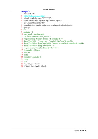 TUTORIAL WEB SITES
Exemplo 2:
1 htmlhead
2 titleDoLoop3.asp/title
3 /headbody bgcolor=#FFFFFF
4 form action=DoLoopBack.asp method = post
5 pDoLoop3 Exemplobr
6 instead of form to print, make form for electronic submission/p
7 p/p
8 %
9 contador = 1
10 mes_atual = month(now())
11 Do while contador  mes_atual + 1
12 response.write Número do mês   contador   
13 TempTextField = input type =   chr(34)  text  chr(34)
14 TempTextField = TempTextField  name=  chr(34)  contador  chr(34)
15 TempTextField = TempTextField  
16 response.write TempTextField  brbr
17 If contador 13 then
18 exit do
19 end if
20 contador = contador+1
21 Loop
22 %
23 input type=submit
24 /formhr/body/html




                                                              PÁGINA   S   T   U   V   W   X
 