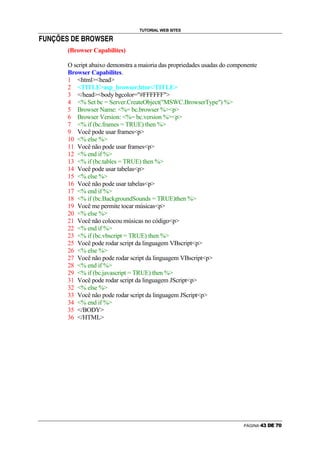 TUTORIAL WEB SITES
                                             g   j

—   ˜   ™   d   e   f   g    €   f   h   i           g   f   i




                            (Browser Capabilites)

                            O script abaixo demonstra a maioria das propriedades usadas do componente
                            Browser Capabilites.
                            1 htmlhead
                            2 TITLEasp_browser.htm/TITLE
                            3 /headbody bgcolor=#FFFFFF
                            4 % Set bc = Server.CreateObject(MSWC.BrowserType) %
                            5 Browser Name: %= bc.browser %p
                            6 Browser Version: %= bc.version %p
                            7 % if (bc.frames = TRUE) then %
                            9 Você pode usar framesp
                            10 % else %
                            11 Você não pode usar framesp
                            12 % end if %
                            13 % if (bc.tables = TRUE) then %
                            14 Você pode usar tabelasp
                            15 % else %
                            16 Você não pode usar tabelasp
                            17 % end if %
                            18 % if (bc.BackgroundSounds = TRUE)then %
                            19 Você me permite tocar músicasp
                            20 % else %
                            21 Você não colocou músicas no códigop
                            22 % end if %
                            23 % if (bc.vbscript = TRUE) then %
                            25 Você pode rodar script da linguagem VBscriptp
                            26 % else %
                            27 Você não pode rodar script da linguagem VBscriptp
                            28 % end if %
                            29 % if (bc.javascript = TRUE) then %
                            31 Você pode rodar script da linguagem JScriptp
                            32 % else %
                            33 Você não pode rodar script da linguagem JScriptp
                            34 % end if %
                            35 /BODY
                            36 /HTML




                                                                                               PÁGINA   ‘   ’   “   ”   •   –
 