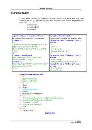 TUTORIAL WEB SITES

                g                g

i   f   g   p       ™   g   f         h   q   f   r   s




                            Existem várias combinações do objeto Response que não serão vistas aqui, mas tenho
                            certeza que estes 20% que será visto será 80% do que você vai utilizar. As propriedades
                            vitais são:
                                        response.write
                                        response.redirect
                                        response.end


    Algumas notas sobre response.write,  e =                              Exemplos adicionais com 
    Os próximos 3 exemplos têm a mesma saída.                              Os próximos 3 exemplos têm a mesma saída.
    Exemplo 1a:                                                            Exemplo 1b: Envia Oi Josép para o
    %                                                                     browser
      response.write Livro? input type=                            %
    TEXT    name=                                              x=Oi 
    livro    value=    livro                              x = x  José
    /p                                                                  response.write x  p
    %                                                                     %
    Exemplo 2a (mais legível):                                             Exemplo 2b: Envia Oi Josép para o
    livro? input type=TEXT name=livro                                 browser
    value=%=livro%/p                                                % x=Jose p
    Exemplo 3a:                                                             response.write Oi   x  p %
    livro? input type=TEXT name=livro value=                         Exemplo 3b: Envia Oi Josép para o
    %response.write livro %                                              browser
    /p                                                                 % x =José %
                                                                           Oi %=x%p

                            Script utilizando o response.write:
                            1        %
                            2        'response.buffer=true
                            3        response.buffer=false
                            4        %
                            5        html
                            6        head
                            7        titleres.asp/title
                            8        /head
                            9        body bgcolor=#FFFFFF
                            10        %
                            11        ' Este programa demonstra as funções básicas do response
                            12        response.write Oi, How Are You Doing
                            13        for counter=1 to 5000
                            14         response.write counter  , 
                            15        next
                            16        %
                            17        /body/html
                                                                     Segunda Parte



                                                                                                     PÁGINA   k   k   l   m   n   o
 