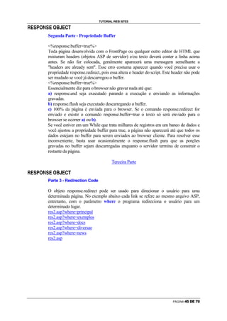 TUTORIAL WEB SITES
                g   ~           g      €

z   {   |   }           |   {               {      ‚




                            Segunda Parte - Propriedade Buffer

                            %response.buffer=true%
                            Toda página desenvolvida com o FrontPage ou qualquer outro editor de HTML que
                            misturam headers (objetos ASP de servidor) e/ou texto deverá conter a linha acima
                            antes. Se não for colocada, geralmente aparecerá uma mensagem semelhante a
                            headers are already sent. Esse erro costuma aparecer quando você precisa usar o
                            propriedade response.redirect, pois essa altera o header do script. Este header não pode
                            ser mudado se você já descarregou o buffer.
                            %response.buffer=true%
                            Essencialmente diz para o browser não gravar nada até que:
                            a) response.end seja executado parando a execução e enviando as informações
                            gravadas.
                            b) response.flush seja executado descarregando o buffer.
                            c) 100% da página é enviada para o browser. Se o comando response.redirect for
                            enviado e existir o comando response.buffer=true o texto só será enviado para o
                            browser se ocorrer a) ou b).
                            Se você estiver em um While que trata milhares de registros em um banco de dados e
                            você ajustou a propriedade buffer para true, a página não aparecerá até que todos os
                            dados estejam no buffer para serem enviados ao browser cliente. Para resolver esse
                            inconveniente, basta usar ocasionalmente o response.flush para que as porções
                            gravadas no buffer sejam descarregadas enquanto o servidor termina de construir o
                            restante da página.

                                                                Terceira Parte
                g   ~           g      €


z   {   |   }           |   {               {      ‚




                            Parte 3 - Redirection Code

                            O objeto response.redirect pode ser usado para direcionar o usuário para uma
                            determinada página. No exemplo abaixo cada link se refere ao mesmo arquivo ASP,
                            entretanto, com o parâmetro where o programa redireciona o usuário para um
                            determinado lugar.
                            res2.asp?where=principal
                            res2.asp?where=exemplos
                            res2.asp?where=docs
                            res2.asp?where=diversao
                            res2.asp?where=news
                            res2.asp




                                                                                                    PÁGINA   t   u   v   w   x   y
 