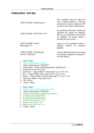 TUTORIAL WEB SITES

    g   Û   Ü   Ý   Þ   ß   Û    à   g    á   â   ã   ä   å   ã   æ   g   å

Ñ




                                                                                                   Este comando criará um input box
                                                                                                   com o tamanho default e o browser
                            INPUT NAME=UltimoNome
                                                                                                   passará para o arquivo output em ASP
                                                                                                   a variável com o nome: UltimoNome.

                                                                                                   Este parâmetro não limita o número de
                                                                                                   caracteres que podem ser digitados.
                            INPUT NAME=CEP SIZE=10
                                                                                                   Não use esse parâmetro como técnica
                                                                                                   de validação. Ele apenas define o
                                                                                                   tamanho da caixa de texto.

                            INPUT NAME=Estado                                                   Agora sim. Esse parâmetro define o
                            MaxLength=2                                                         tamanho máximo de caracteres
                                                                                                   digitados.

                            INPUT NAME=UltimoNome                                               O nome Bertrand aparecerá no campo
                            VALUE=Bertrand                                                      texto quando a página for carregada. É
                                                                                                   um valor default.

                            1            htmlhead
                            2            titleFormTextBox.asp/title
                            3            /headbody bgcolor=#FFFFFF
                            4            Form action = FormTextBoxRespond.asp method=GET
                            5            Fill Out This Form For Us:p
                            6            Last Name - Input NAME=UltimoNome size =10br
                            7            País - Input NAME=País value=USA size=10br
                            8            Estado - Input NAME=Estado MaxLength=2 size=2br
                            9            Input type=submitInput type=reset
                            10           hr/form
                            11           /body/html

                            1            htmlhead
                            2            titleFormTextBoxRespond.asp/title
                            3            /headbody bgcolor=#FFFFFF
                            4            %lname=request.querystring(UltimoNome)
                            5            cty=request.querystring(País)
                            6            st=request.querystring(Estado)
                            7            response.write lname  br
                            8            response.write city  br
                            9            response.write st  br%
                            10            /body/html




                                                                                                                      PÁGINA   Õ   Ö   ×   Ø   Ù   Ú
 