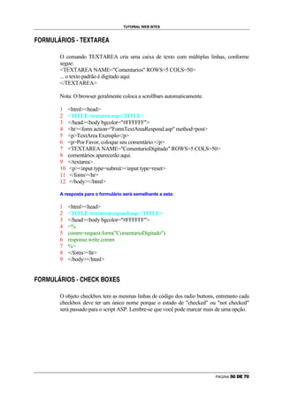 TUTORIAL WEB SITES

    g   Û   Ü   Ý   Þ   ß   Û    à   g    á   â   ã       ä       å       ã       í       Û       ä       í

ì




                            O comando TEXTAREA cria uma caixa de texto com múltiplas linhas, conforme
                            segue:
                            TEXTAREA NAME=Comentarios ROWS=5 COLS=50
                            ... o texto padrão é digitado aqui
                            /TEXTAREA

                            Nota: O browser geralmente coloca a scrollbars automaticamente.

                            1            htmlhead
                            2            TITLEtextarea.asp/TITLE
                            3            /headbody bgcolor=#FFFFFF
                            4            hrform action=FormTextAreaRespond.asp method=post
                            5            pTextArea Exemplo/p
                            6            pPor Favor, coloque seu comentário:/p
                            7            TEXTAREA NAME=ComentarioDigitado ROWS=5 COLS=50
                            8            comentários aparecerão aqui.
                            9            /textarea
                            10            pinput type=submitinput type=reset
                            11            /formhr
                            12            /body/html

                            A resposta para o formulário será semelhante a esta:

                            1            htmlhead
                            2            TITLEtextarearespond.asp/TITLE
                            3            /headbody bgcolor=#FFFFFF
                            4            %
                            5            comm=request.form(ComentarioDigitado)
                            6            response.write comm
                            7            %
                            8            /formhr
                            9            /body/html

    g   Û   Ü   Ý   Þ   ß   Û    à   g    á   â       î       ï       ä       î       ð       æ       g       å   ä   á

ì




                            O objeto checkbox tem as mesmas linhas de código dos radio buttons, entretanto cada
                            checkbox deve ter um único nome porque o estado de checked ou not checked
                            será passado para o script ASP. Lembre-se que você pode marcar mais de uma opção.




                                                                                                                                               PÁGINA   ç   è   é   ê   ë   è
 