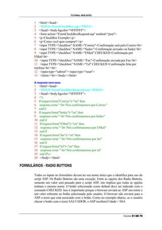 TUTORIAL WEB SITES


                            1 htmlhead
                            2 TITLEFormCheckBox.asp/TITLE
                            3 /headbody bgcolor=#FFFFFF
                            4 form action=FormCheckBoxRespond.asp method=post
                            5 pCheckBox Exemplo/p
                            6 pComo você quer comprar?/p
                            7 input TYPE=checkbox NAME=CorreioConfirmação será pelo Correiobr
                            8 input TYPE=checkbox NAME=SedexConfirmação enviada via Sedexbr
                            9 input TYPE=checkbox NAME=EMail CHECKEDConfirmação por
                            EMailbr
                            10 input TYPE=checkbox NAME=FaxConfirmação enviada por Faxbr
                            11 input TYPE=checkbox NAME=Tel CHECKEDConfirmação feita por
                            telefonebrbr
                            12 input type=submitinput type=reset
                            13 /formhr/body/html

                            A resposta será essa:
                            1            htmlhead
                            2            TITLEformCheckBoxRespond.asp/TITLE
                            3            /headbody bgcolor=#FFFFFF
                            4            %
                            5            If request.form(Correio)=on then
                            6             response.write brNós confirmaremos por Correio
                            7            end if
                            8            If request.form(Sedex)=on then
                            9             response.write brNós confirmaremos por Sedex
                            10            end if
                            11            If request.form(EMail)=on then
                            12             response.write brNós confirmaremos por EMail
                            13            end if
                            14            If request.form(fax)=on then
                            15             response.write brNós confirmaremos por fax
                            16            end if
                            17            If request.form(tel)=on then
                            18             response.write brNós confirmaremos por tel
                            19            end if%
                            20            /body/html
    g   ø   ù   ú   û   ü   ø    ý   g    þ   ÿ   ø           ý   g   æ   ú   ã   ã   g   ¡   þ


÷                                                         €




                            Todos os inputs no formulário devem ter seu nome único que o identifica para uso do
                            script ASP. Os Radio Buttons são uma exceção. Entre as opções dos Radio Buttons,
                            somente um valor será passado para o script ASP, isto implica que todas as opções
                            tenham o mesmo nome. O botão selecionado como default deve ser indicado com o
                            comando CHECKED. Isso é importante porque o browser enviará ao ASP um nome e
                            um valor referente ao botão selecionado pelo usuário. O browser não enviará para o
                            ASP o texto que está associado com o botão. Como no exemplo abaixo, se o usuário
                            checar o botão com o texto SALVADOR, o ASP receberá Cidade = SSA



                                                                                                                       PÁGINA   ñ   ò   ó   ô   õ   ö
 