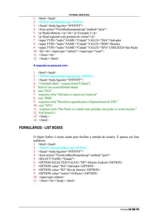 TUTORIAL WEB SITES
                            1            htmlhead
                            2            TITLEformRadio.asp/TITLE
                            3            /headbody bgcolor=#FFFFFF
                            4            form action=FormRadiorespond.asp method=post
                            5            pRadio Buttons /pbrpExemplo 1/p
                            6            pQual regional você gostaria de visitar?/p
                            7            input TYPE=radio NAME=Cidade VALUE=SSASalvador
                            8            input TYPE=radio NAME=Cidade VALUE=BSBBrasilia
                            9            input TYPE=radio NAME=Cidade VALUE=SPA CHECKEDSão Paulo
                            10           brbrinput type=submitinput type=reset
                            11           /formhr
                            12           /body/html

                            A resposta se parecerá com:

                            1            htmlhead
                            2            TITLEformradiorespond.asp/TITLE
                            3            /headbody bgcolor=#FFFFFF
                            4            %minhaCidade = request.form(Cidade)
                            5            Select Case ucase(MinhaCidade)
                            6            case SSA
                            7             response.write Salvador te espera no Carnaval
                            8            case BSB
                            9             response.write Brasilia te aguarda para o Impeachment do FHC
                            10            case SPA
                            11             response.write São Paulo é a cidade mais poluída, mas pode vir assim mesmo.
                            12            End Select%
                            13            /body
                            14            /html
    g   ø   ù   ú   û   ü   ø    ý   g    þ   ÿ   û   ý   þ   ã   æ   g   å   ä   þ

÷




                            O objeto listbox é muito usado para facilitar a entrada do usuário. É apenas um lista
                            pulldown.
                            1 htmlhead
                            2 TITLEFormListBox.asp/TITLE
                            3 /headbody bgcolor=#FFFFFF
                            4 form action=FormListBoxRespond.asp method=post
                            5 SELECT NAME=Estado
                            6 OPTION SELECTED VALUE=DFDistrito Federal/OPTION
                            7 OPTION value=BASalvador/OPTION
                            8 OPTION value=RJRio de Janeiro/OPTION
                            9 OPTION value=outrosO Resto!/OPTION
                            10 input type=submit
                            11 /formhr/body/html




                                                                                                           PÁGINA   ¢   £   ¤   ¥   ¦   §
 