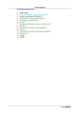 TUTORIAL WEB SITES
A resposta se parecerá com:

1    htmlhead
2    TITLEformlistboxrespond.asp/TITLE
3    /headbody bgcolor=#FFFFFF
4    %meuEstado = request.form(Estado)
5    Select Case ucase(meuEstado)
6    case DF
7     response.write Brasilia te espera no final do mês.
8    case BA
9     response.write O Carnaval está chegando...
10    case else
11     response.write nenhum compromisso agendado...
12    End Select%
13    /body
14    /html




                                                             PÁGINA   ¨   ©            
 