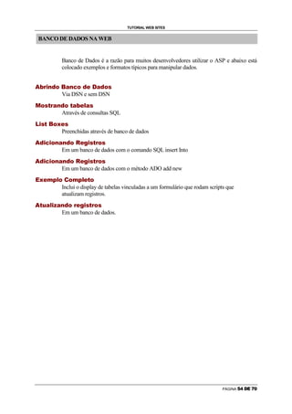 TUTORIAL WEB SITES


        BANCO DE DADOS NA WEB


                                                                                                                                                                        Banco de Dados é a razão para muitos desenvolvedores utilizar o ASP e abaixo está
                                                                                                                                                                        colocado exemplos e formatos típicos para manipular dados.

                    !                                          #           $                       %                                                              '                       (               $                   )                                      %                       0                           1               (           %          2




                                                                                                                                                                        Via DSN e sem DSN
    3                   4                           5                   6                   7               8                               9           @                           4                           6           8                   A           B                       C       8                   5




                                                                                                                                                                        Através de consultas SQL
    D       E               5                   6                               F                                   4                   G                       B                       5




                                                                                                                                                                        Preenchidas através de banco de dados
                @                           E           I                           E           4                           9                       8                   9                       @                   4                   P                       B               Q                       E       5               6       7           4       5
H




                                                                                                                                                                        Em um banco de dados com o comando SQL insert Into
                @                           E           I                           E           4                           9                       8                   9                       @                   4                   P                       B               Q                       E       5               6       7           4       5
H




                                                                                                                                                                        Em um banco de dados com o método ADO add new
    R   G                           B                               S                                           T                       C       4                           U                           4               S                               T           C       B                       6               4




                                                                                                                                                                        Inclui o display de tabelas vinculadas a um formulário que rodam scripts que
                                                                                                                                                                        atualizam registros.
                6               V                           8                           C               E               W           8                       9                   @                   4                               7       B               Q                       E   5                   6           7           4           5
H




                                                                                                                                                                        Em um banco de dados.




                                                                                                                                                                                                                                                                                                                                                                                             PÁGINA                  
 