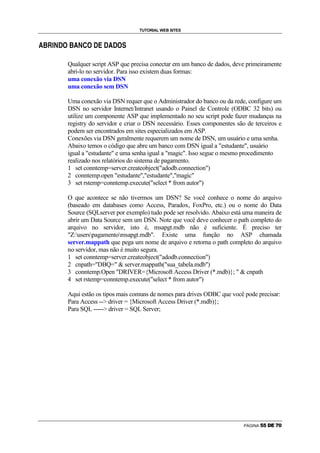 TUTORIAL WEB SITES

    æ   d   e   f       g   æ       f   g   g       ä               g   h

c                   €           c               €       €   c   €




                            Qualquer script ASP que precisa conectar em um banco de dados, deve primeiramente
                            abri-lo no servidor. Para isso existem duas formas:
                            uma conexão via DSN
                            uma conexão sem DSN

                            Uma conexão via DSN requer que o Administrador do banco ou da rede, configure um
                            DSN no servidor Internet/Intranet usando o Painel de Controle (ODBC 32 bits) ou
                            utilize um componente ASP que implementado no seu script pode fazer mudanças na
                            registry do servidor e criar o DSN necessário. Esses componentes são de terceiros e
                            podem ser encontrados em sites especializados em ASP.
                            Conexões via DSN geralmente requerem um nome de DSN, um usuário e uma senha.
                            Abaixo temos o código que abre um banco com DSN igual a estudante, usuário
                            igual a estudante e uma senha igual a magic. Isso segue o mesmo procedimento
                            realizado nos relatórios do sistema de pagamento.
                            1 set conntemp=server.createobject(adodb.connection)
                            2 conntemp.open estudante,estudante,magic
                            3 set rstemp=conntemp.execute(select * from autor)

                            O que acontece se não tivermos um DSN? Se você conhece o nome do arquivo
                            (baseado em databases como Access, Paradox, FoxPro, etc.) ou o nome do Data
                            Source (SQLserver por exemplo) tudo pode ser resolvido. Abaixo está uma maneira de
                            abrir um Data Source sem um DSN. Note que você deve conhecer o path completo do
                            arquivo no servidor, isto é, msapgt.mdb não é suficiente. É preciso ter
                            Z:userspagamentomsapgt.mdb. Existe uma função no ASP chamada
                            server.mappath que pega um nome de arquivo e retorna o path completo do arquivo
                            no servidor, mas não é muito segura.
                            1 set conntemp=server.createobject(adodb.connection)
                            2 cnpath=DBQ=  server.mappath(sua_tabela.mdb)
                            3 conntemp.Open DRIVER={Microsoft Access Driver (*.mdb)};   cnpath
                            4 set rstemp=conntemp.execute(select * from autor)

                            Aqui estão os tipos mais comuns de nomes para drives ODBC que você pode precisar:
                            Para Access -- driver = {Microsoft Access Driver (*.mdb)};
                            Para SQL ----- driver = SQL Server;




                                                                                                 PÁGINA   X   X   Y   `   a   b
 