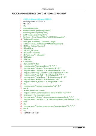 TUTORIAL WEB SITES

                    g   p       p       g   e   f   g           h   e   g           g   r   g     r   s   t   g       g   u       g   u           p   v   w

™   €   d   o   d           ™       €                   d   q               q   o                                 €           €           €   €




                                1       TITLEdbnewADO.asp/TITLE
                                2       body bgcolor=#FFFFFF
                                3       HTML
                                4       %
                                5       on error resume next
                                6       aunome=request.querystring(nome)
                                7       auano=request.querystring(ano)
                                8       auID=request.querystring(ID)
                                9       Set Conn = Server.CreateObject(ADODB.Connection)
                                10       ' DSN usuário senha
                                11       conn.open Estudante,Estudante,magic
                                12       Set RS = Server.CreateObject(ADODB.Recordset)
                                13       RS.Open autores,Conn,3,3
                                14       RS.AddNew
                                15       RS(AU_ID)=auid
                                16       RS(autor) = aunome
                                17       RS(ano_nasc)= int(auano)
                                18       RS.Update
                                19       RS.Close
                                20       Conn.Close
                                21       If err.number0 then
                                22        response.write Ocorreram Erros:  P
                                23        response.write Número=  err.number  P
                                24        response.write Descrição =  err.description  P
                                25        response.write Help Context =  err.helpcontext  P
                                26        response.write Help Path =  err.helppath  P
                                27        response.write Native Error =  err.nativeerror  P
                                28        response.write Source =  err.source  P
                                29        response.write SQLState =  err.sqlstate  P
                                30       else
                                31        response.write Nenhum erro apareceu!  P
                                32       end if
                                33       IF conn.errors.count 0 then
                                34        response.write Ocorreram erros no banco de dados !  P
                                35       for counter = 0 to conn.errors.count
                                36        response.write Número   conn.errors(counter).number  P
                                37        response.write Descrição -   conn.errors(counter).description  P
                                38       next
                                39       else
                                40        response.write Nenhum erro ocorreu no banco de dados !  P
                                41       end if
                                42       %
                                43       /BODY/HTML




                                                                                                                                                              PÁGINA   i   j   k   l   m   n
 