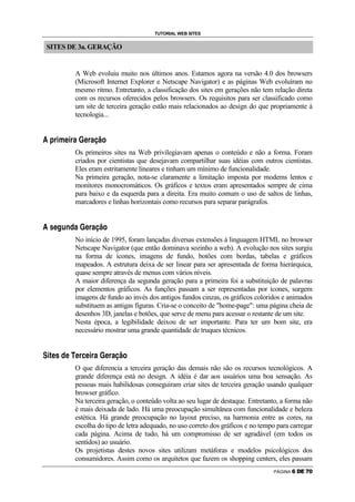 TUTORIAL WEB SITES


        SITES DE 3a. GERAÇÃO


                                                                                            A Web evoluiu muito nos últimos anos. Estamos agora na versão 4.0 dos browsers
                                                                                            (Microsoft Internet Explorer e Netscape Navigator) e as páginas Web evoluíram no
                                                                                            mesmo ritmo. Entretanto, a classificação dos sites em gerações não tem relação direta
                                                                                            com os recursos oferecidos pelos browsers. Os requisitos para ser classificado como
                                                                                            um site de terceira geração estão mais relacionados ao design do que propriamente à
                                                                                            tecnologia...

               ‘           @       R       D           A           R       @       C           ’               A           @           C               “       ”           I




                                                                                            Os primeiros sites na Web privilegiavam apenas o conteúdo e não a forma. Foram
                                                                                            criados por cientistas que desejavam compartilhar suas idéias com outros cientistas.
                                                                                            Eles eram estritamente lineares e tinham um mínimo de funcionalidade.
                                                                                            Na primeira geração, nota-se claramente a limitação imposta por modems lentos e
                                                                                            monitores monocromáticos. Os gráficos e textos eram apresentados sempre de cima
                                                                                            para baixo e da esquerda para a direita. Era muito comum o uso de saltos de linhas,
                                                                                            marcadores e linhas horizontais como recursos para separar parágrafos.

               •       A                          H           P       F               C               ’           A           @           C               “       ”           I




                                                                                            No início de 1995, foram lançadas diversas extensões à linguagem HTML no browser
                                                                                            Netscape Navigator (que então dominava sozinho a web). A evolução nos sites surgiu
                                                                                            na forma de ícones, imagens de fundo, botões com bordas, tabelas e gráficos
                                                                                            mapeados. A estrutura deixa de ser linear para ser apresentada de forma hierárquica,
                                                                                            quase sempre através de menus com vários níveis.
                                                                                            A maior diferença da segunda geração para a primeira foi a substituição de palavras
                                                                                            por elementos gráficos. As funções passam a ser representadas por ícones, surgem
                                                                                            imagens de fundo ao invés dos antigos fundos cinzas, os gráficos coloridos e animados
                                                                                            substituem as antigas figuras. Cria-se o conceito de home-page: uma página cheia de
                                                                                            desenhos 3D, janelas e botões, que serve de menu para acessar o restante de um site.
                                                                                            Nesta época, a legibilidade deixou de ser importante. Para ter um bom site, era
                                                                                            necessário mostrar uma grande quantidade de truques técnicos.

    –


        R   —       A           •               F           A                   ˜           A       @       E           A           R           @   C                   ’           A   @   C   “   ”   I




                                                                                            O que diferencia a terceira geração das demais não são os recursos tecnológicos. A
                                                                                            grande diferença está no design. A idéia é dar aos usuários uma boa sensação. As
                                                                                            pessoas mais habilidosas conseguiram criar sites de terceira geração usando qualquer
                                                                                            browser gráfico.
                                                                                            Na terceira geração, o conteúdo volta ao seu lugar de destaque. Entretanto, a forma não
                                                                                            é mais deixada de lado. Há uma preocupação simultânea com funcionalidade e beleza
                                                                                            estética. Há grande preocupação no layout preciso, na harmonia entre as cores, na
                                                                                            escolha do tipo de letra adequado, no uso correto dos gráficos e no tempo para carregar
                                                                                            cada página. Acima de tudo, há um compromisso de ser agradável (em todos os
                                                                                            sentidos) ao usuário.
                                                                                            Os projetistas destes novos sites utilizam metáforas e modelos psicológicos dos
                                                                                            consumidores. Assim como os arquitetos que fazem os shopping centers, eles passam
                                                                                                                                                                                                                                 PÁGINA   …   †   ‡   ˆ   ‰
 