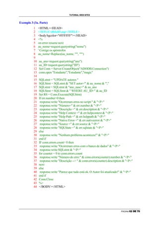 TUTORIAL WEB SITES


Exemplo 3 (3a. Parte)
          1    HTMLHEAD
          2    TITLEdbfull3.asp/TITLE
          3    body bgcolor=#FFFFFF/HEAD
          4    %
          5    on error resume next
          6    au_nome=request.querystring(nome)
          7    ' Corrige os apóstrofos
          8    au_nome=Replace(au_nome, ', '')
          9
          10   au_ano=request.querystring(ano)
          11   au_ID=request.querystring(ID)
          12   Set Conn = Server.CreateObject(ADODB.Connection)
          13   conn.open Estudante,Estudante,magic
          14
          15   SQLstmt = UPDATE autores 
          16   SQLStmt = SQLstmt  SET autor='  au_nome  ',
          17   SQLstmt = SQLstmt  ano_nasc=  au_ano
          18   SQLStmt = SQLStmt   WHERE AU_ID=  au_ID
          19   Set RS = Conn.Execute(SQLStmt)
          20   If err.number0 then
          21    response.write Ocorreram erros no script:  P
          22    response.write Número=  err.number  P
          23    response.write Descrição =  err.description  P
          24    response.write Help Context =  err.helpcontext  P
          25    response.write Help Path =  err.helppath  P
          26    response.write Native Error =  err.nativeerror  P
          27    response.write Source =  err.source  P
          28    response.write SQLState =  err.sqlstate  P
          29   else
          30    response.write Nenhum problema aconteceu!  P
          31   end if
          32   IF conn.errors.count 0 then
          33    response.write Ocorreram erros com o banco de dados  P
          34    response.write SQLstmt  P
          35   for counter = 0 to conn.errors.count
          36    response.write Número do erro:  conn.errors(counter).number  P
          37    response.write Descrição --   conn.errors(counter).description  P
          38   next
          39   else
          40    response.write Parece que tudo está ok. O Autor foi atualizado!  P
          41   end if
          42   Conn.Close
          43   %
          44   /BODY/HTML




                                                                                PÁGINA   ‡   ˆ   ‰   Š   ‹   Œ
 