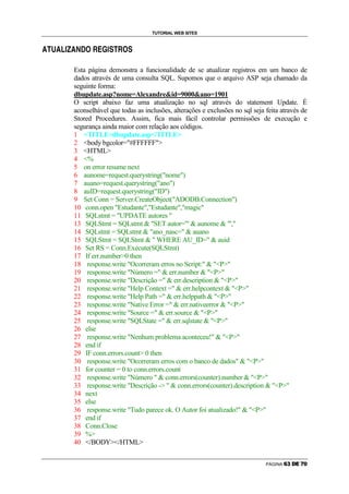 TUTORIAL WEB SITES

                                        g   š   ›   œ               š   g

“   ”   •   “   –   —   ˜   “   ™   €                   —      ”           




                                Esta página demonstra a funcionalidade de se atualizar registros em um banco de
                                dados através de uma consulta SQL. Supomos que o arquivo ASP seja chamado da
                                seguinte forma:
                                dbupdate.asp?nome=Alexandreid=9000ano=1901
                                O script abaixo faz uma atualização no sql através do statement Update. É
                                aconselhável que todas as inclusões, alterações e exclusões no sql seja feita através de
                                Stored Procedures. Assim, fica mais fácil controlar permissões de execução e
                                segurança ainda maior com relação aos códigos.
                                1 TITLEdbupdate.asp/TITLE
                                2 body bgcolor=#FFFFFF
                                3 HTML
                                4 %
                                5 on error resume next
                                6 aunome=request.querystring(nome)
                                7 auano=request.querystring(ano)
                                8 auID=request.querystring(ID)
                                9 Set Conn = Server.CreateObject(ADODB.Connection)
                                10 conn.open Estudante,Estudante,magic
                                11 SQLstmt = UPDATE autores 
                                13 SQLStmt = SQLstmt  SET autor='  aunome  ',
                                14 SQLstmt = SQLstmt  ano_nasc=  auano
                                15 SQLStmt = SQLStmt   WHERE AU_ID=  auid
                                16 Set RS = Conn.Execute(SQLStmt)
                                17 If err.number0 then
                                18 response.write Ocorreram erros no Script:  P
                                19 response.write Número =  err.number  P
                                20 response.write Descrição =  err.description  P
                                21 response.write Help Context =  err.helpcontext  P
                                22 response.write Help Path =  err.helppath  P
                                23 response.write Native Error =  err.nativeerror  P
                                24 response.write Source =  err.source  P
                                25 response.write SQLState =  err.sqlstate  P
                                26 else
                                27 response.write Nenhum problema aconteceu!  P
                                28 end if
                                29 IF conn.errors.count 0 then
                                30 response.write Ocorreram erros com o banco de dados  P
                                31 for counter = 0 to conn.errors.count
                                32 response.write Número   conn.errors(counter).number  P
                                33 response.write Descrição -   conn.errors(counter).description  P
                                34 next
                                35 else
                                36 response.write Tudo parece ok. O Autor foi atualizado!  P
                                37 end if
                                38 Conn.Close
                                39 %
                                40 /BODY/HTML


                                                                                                        PÁGINA      Ž         ‘   ’
 