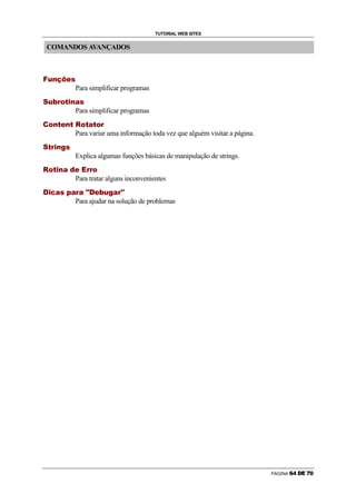 TUTORIAL WEB SITES


                COMANDOS AVANÇADOS


        ¤       ¥                           ¦                               §                               ¨                   ©                       ª




                                                                                                                                                                        Para simplificar programas
«
                        ¥                       ¬                               ­               ®                   ¯                   °           ¦               ±               ª




                                                                                                                                                                        Para simplificar programas
    ²
                            ®                           ¦                           ¯               ©                       ¦                   ¯                       ³               ®       ¯           ±               ¯       ®       ­




                                                                                                                                                                        Para variar uma informação toda vez que alguém visitar a página.
«
                    ¯                   ­                   °           ¦                               ´               ª




                                                                                                                                                                        Explica algumas funções básicas de manipulação de strings.
            ³               ®                       ¯               °                   ¦                       ±                           µ                   ©                           ¶           ­           ­   ®




                                                                                                                                                                        Para tratar alguns inconvenientes
            ·                   ¸   ¹                           º                           »                                       ¼                       º               ½   º                   ¾           ·               ¿       À       Á   Â   º   ½   ¾




                                                                                                                                                                        Para ajudar na solução de problemas




                                                                                                                                                                                                                                                                                         PÁGINA   ž   Ÿ       ¡   ¢   £
 