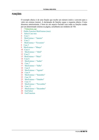 TUTORIAL WEB SITES

                    ›

É   Ê   Ë   Ì   Í       




                            O exemplo abaixo é de uma função que recebe um número (mês) e converte para o
                            valor em extenso (nome). A declaração de funções segue o esquema abaixo. Como
                            dissemos anteriormente, é bom ter um arquivo Include com todas as funções usadas
                            por um determinado sistema ou página, semelhante aos módulos do VB.
                            1 %functions.asp
                            2 Public Function MesExtenso (mes)
                            3 Select Case mes
                            4 Case 1
                            5 MesExtenso = Janeiro
                            6 Case 2
                            7 MesExtenso = Fevereiro
                            8 Case 3
                            9 MesExtenso = Março
                            10 Case 4
                            11 MesExtenso = Abril
                            12 Case 5
                            13 MesExtenso = Maio
                            14 Case 6
                            15 MesExtenso = Junho
                            16 Case 7
                            17 MesExtenso = Julho
                            18 Case 8
                            19 MesExtenso = Agosto
                            20 Case 9
                            21 MesExtenso = Setembro
                            22 Case 10
                            23 MesExtenso = Outubro
                            24 Case 11
                            25 MesExtenso = Novembro
                            26 Case 12
                            27 MesExtenso = Dezembro
                            28 End Select
                            29 End Function




                                                                                             PÁGINA   Ã   Ä   Å   Æ   Ç   È
 