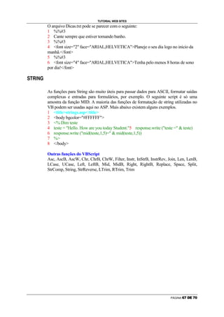 TUTORIAL WEB SITES
                        O arquivo Dicas.txt pode se parecer com o seguinte:
                        1 %%#3
                        2 Cante sempre que estiver tomando banho.
                        3 %%#3
                        4 font size=2 face=ARIAL,HELVETICAPlaneje o seu dia logo no início da
                        manhã./font
                        5 %%#3
                        6 font size=4 face=ARIAL,HELVETICATenha pelo menos 8 horas de sono
                        por dia!/font
Ú   Ö       ×   Ø   â


        Õ




                        As funções para String são muito úteis para passar dados para ASCII, formatar saídas
                        complexas e entradas para formulários, por exemplo. O seguinte script é só uma
                        amostra da função MID. A maioria das funções de formatação de string utilizadas no
                        VB podem ser usadas aqui no ASP. Mais abaixo existem alguns exemplos.
                        1 titlestrings.asp/title
                        2 body bgcolor=#FFFFFF
                        3 % Dim teste
                        4 teste = Hello. How are you today Student.5 response.write (teste =  teste)
                        6 response.write (mid(teste,1,5)=  mid(teste,1,5))
                        7 %
                        8 /body

                        Outras funções do VBScript
                        Asc, AscB, AscW, Chr, ChrB, ChrW, Filter, Instr, InStrB, InstrRev, Join, Len, LenB,
                        LCase, UCase, Left, LeftB, Mid, MidB, Right, RightB, Replace, Space, Split,
                        StrComp, String, StrReverse, LTrim, RTrim, Trim




                                                                                             PÁGINA   Ý   Þ   ß   à   Þ   á
 