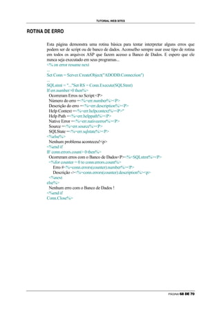 TUTORIAL WEB SITES

        Ö   ×   Ø   Ù   ê   Ü   Ü

Õ   é                               Õ   Õ   é




                            Esta página demonstra uma rotina básica para tentar interpretar alguns erros que
                            podem ser de script ou de banco de dados. Aconselho sempre usar esse tipo de rotina
                            em todos os arquivos ASP que fazem acesso a Banco de Dados. E espero que ele
                            nunca seja executado em seus programas...
                            % on error resume next
                            ...
                            Set Conn = Server.CreateObject(ADODB.Connection)
                            ...
                            SQLstmt = ...Set RS = Conn.Execute(SQLStmt)
                            If err.number0 then%
                              Ocorreram Erros no Script:P
                              Número do erro =%=err.number%P
                              Descrição do erro =%=err.description%P
                              Help Context =%=err.helpcontext%P
                              Help Path =%=err.helppath%P
                              Native Error =%=err.nativeerror%P
                              Source =%=err.source%P
                              SQLState =%=err.sqlstate%P
                            %else%
                              Nenhum problema aconteceu!p
                            %end if
                            IF conn.errors.count 0 then%
                              Ocorreram erros com o Banco de DadosP%=SQLstmt%P
                              %for counter = 0 to conn.errors.count%
                                Erro #%=conn.errors(counter).number%P
                                Descrição -%=conn.errors(counter).description%p
                              %next
                            else%
                              Nenhum erro com o Banco de Dados !
                            %end if
                            Conn.Close%




                                                                                                PÁGINA   ã   ä   å   æ   ç   è
 