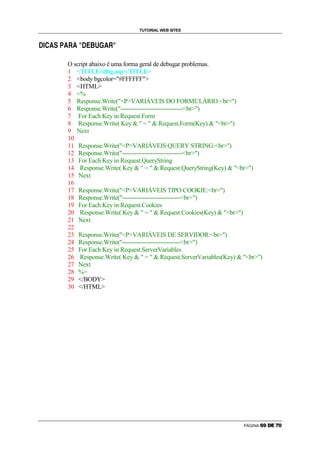 TUTORIAL WEB SITES

ê   ñ   Û   ò   ó   ô   ò   õ   ò   ö   ÷   Ü   ø   ù   ú   ò   õ   ö




                            O script abaixo é uma forma geral de debugar problemas.
                            1 TITLEdbg.asp/TITLE
                            2 body bgcolor=#FFFFFF
                            3 HTML
                            4 %
                            5 Response.Write(PVARIÁVEIS DO FORMULÁRIO:br)
                            6 Response.Write(-------------------------------br)
                            7 For Each Key in Request.Form
                            8 Response.Write( Key   =   Request.Form(Key)  br)
                            9 Next
                            10
                            11 Response.Write(PVARIÁVEIS QUERY STRING:br)
                            12 Response.Write(------------------------------br)
                            13 For Each Key in Request.QueryString
                            14 Response.Write( Key   =   Request.QueryString(Key)  br)
                            15 Next
                            16
                            17 Response.Write(PVARIÁVEIS TIPO COOKIE:br)
                            18 Response.Write(-----------------------------br)
                            19 For Each Key in Request.Cookies
                            20 Response.Write( Key   =   Request.Cookies(Key)  br)
                            21 Next
                            22
                            23 Response.Write(PVARIÁVEIS DE SERVIDOR:br)
                            24 Response.Write(-----------------------------br)
                            25 For Each Key in Request.ServerVariables
                            26 Response.Write( Key   =   Request.ServerVariables(Key)  br)
                            27 Next
                            28 %
                            29 /BODY
                            30 /HTML




                                                                                             PÁGINA   ë   ì   í   î   ï   ð
 