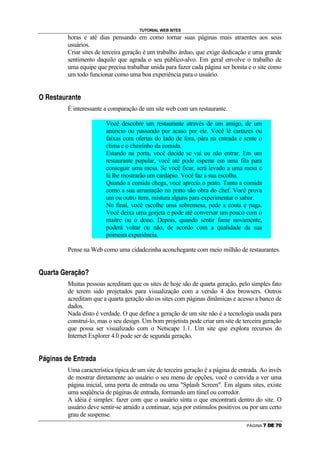 TUTORIAL WEB SITES
                                                                                        horas e até dias pensando em como tornar suas páginas mais atraentes aos seus
                                                                                        usuários.
                                                                                        Criar sites de terceira geração é um trabalho árduo, que exige dedicação e uma grande
                                                                                        sentimento daquilo que agrada o seu público-alvo. Em geral envolve o trabalho de
                                                                                        uma equipe que precisa trabalhar unida para fazer cada página ser bonita e o site como
                                                                                        um todo funcionar como uma boa experiência para o usuário.

g           g


                        A                   •           —   C           H           @       C           P           —   A




                                                                                        É interessante a comparação de um site web com um restaurante.

                                                                                                                                                                Você descobre um restaurante através de um amigo, de um
                                                                                                                                                                anúncio ou passando por acaso por ele. Você lê cartazes ou
                                                                                                                                                                faixas com ofertas do lado de fora, pára na entrada e sente o
                                                                                                                                                                clima e o cheirinho da comida.
                                                                                                                                                                Estando na porta, você decide se vai ou não entrar. Em um
                                                                                                                                                                restaurante popular, você até pode esperar em uma fila para
                                                                                                                                                                conseguir uma mesa. Se você ficar, será levado a uma mesa e
                                                                                                                                                                lá lhe mostrarão um cardápio. Você faz a sua escolha.
                                                                                                                                                                Quando a comida chega, você aprecia o prato. Tanto a comida
                                                                                                                                                                como a sua arrumação no prato são obra do chef. Você prova
                                                                                                                                                                um ou outro item, mistura alguns para experimentar o sabor.
                                                                                                                                                                No final, você escolhe uma sobremesa, pede a conta e paga.
                                                                                                                                                                Você deixa uma gorjeta e pode até conversar um pouco com o
                                                                                                                                                                maitre ou o dono. Depois, quando sentir fome novamente,
                                                                                                                                                                poderá voltar ou não, de acordo com a qualidade da sua
                                                                                                                                                                primeira experiência.

                                                                                        Pense na Web como uma cidadezinha aconchegante com meio milhão de restaurantes.

h

        H           C           @       —       C                   ’           A               @   C           “               ”       I           i




                                                                                        Muitas pessoas acreditam que os sites de hoje são de quarta geração, pelo simples fato
                                                                                        de terem sido projetados para visualização com a versão 4 dos browsers. Outros
                                                                                        acreditam que a quarta geração são os sites com páginas dinâmicas e acesso a banco de
                                                                                        dados.
                                                                                        Nada disto é verdade. O que define a geração de um site não é a tecnologia usada para
                                                                                        construí-lo, mas o seu design. Um bom projetista pode criar um site de terceira geração
                                                                                        que possa ser visualizado com o Netscape 1.1. Um site que explora recursos do
                                                                                        Internet Explorer 4.0 pode ser de segunda geração.

j   k                      R       P               C           •           F           A                   l               P       —       @   C       F   C




                                                                                        Uma característica típica de um site de terceira geração é a página de entrada. Ao invés
                                                                                        de mostrar diretamente ao usuário o seu menu de opções, você o convida a ver uma
                                                                                        página inicial, uma porta de entrada ou uma Splash Screen. Em alguns sites, existe
                                                                                        uma seqüência de páginas de entrada, formando um túnel ou corredor.
                                                                                        A idéia é simples: fazer com que o usuário sinta o que encontrará dentro do site. O
                                                                                        usuário deve sentir-se atraído a continuar, seja por estímulos positivos ou por um certo
                                                                                        grau de suspense.
                                                                                                                                                                                                                       PÁGINA   ™   d   e   ™   f
 