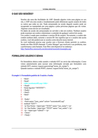 TUTORIAL WEB SITES

5       6       7       Ü       8       9       5           8        Ü       8       8       @       Ü       8       A




                                                Sessões são uma das facilidades do ASP. Quando alguém visita uma página no seu
                                                site, o ASP cria uma sessão e imediatamente pode diferenciar aquele usuário de todos
                                                os outros que estão no site. Nada armazenado na sessão daquele usuário pode ser
                                                recuperado ou manipulado por uma página e pelas próximas páginas que ele visitar.
                                                Algumas coisas devem ser ressaltadas:
                                                Os dados da sessão são armazenados no servidor e não em cookies. Nenhum usuário
                                                pode examinar um cookie e determinar o conteúdo de qualquer variável de sessão.
                                                Um cookie é usado para coordenar o session ID do usuário. Novamente, o cookie não
                                                contém nenhum dado, somente o session ID. Isto significa que se o usuário não aceita
                                                cookies, você não poderá usar as sessões como descrito nesse tutorial.
                                                Se você realmente precisa usar sessões sem o browser cliente permitir os cookies,
                                                instale um filtro ISAPI chamado Cookie Munger que resolverá o seu problema, mas
                                                a performance caíra bastante. Este filtro está disponível no endereço:
                                                http://backoffice.microsoft.com/downtrial/moreinfo/iissamples.asp

    5       C       D       7       E       F       C   G       5        7       8       7       F       C       G       5   Ü   8   Ü   H   I   P


B




                                                Os formulários abaixo estão usando o método GET no envio das informações. Como
                                                vimos anteriormente para acessar uma informação enviada por formulário com
                                                método GET, usamos: request.querystring(nome_do_campo).
                                                Quando usamos o método POST, usamos: request.form(nome_do_campo)


Exemplo 1: Formulário padrão de Usuário e Senha
                                                1                   html
                                                2                   head
                                                3                   titlesessiontest01.asp/title
                                                4                   /head
                                                5                   body bgcolor=#FFFFFF
                                                6                   /body
                                                7                   /html
                                                8                   html
                                                9
                                                10                  body
                                                11                  form name=meu_autor action=sessiontest02.asp
                                                12                  method=GET
                                                13                  pSeu Nome: input type=TEXT name=seu_nome/p
                                                14                  p Sua Senha: input type=TEXT name=sua_senha/p
                                                15                  p input type=submit /p
                                                16                  /form
                                                17                  /body




                                                                                                                                                                          PÁGINA   0   1   2   3   0   4
 