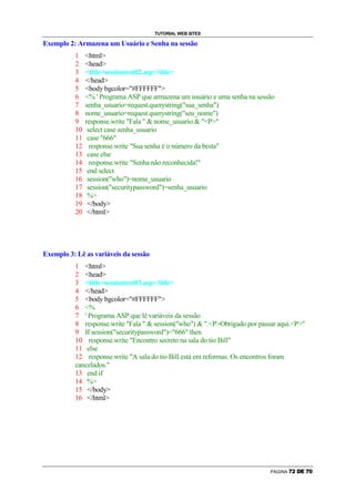 TUTORIAL WEB SITES

Exemplo 2: Armazena um Usuário e Senha na sessão
          1    html
          2    head
          3    titlesessiontest02.asp/title
          4    /head
          5    body bgcolor=#FFFFFF
          6    % ' Programa ASP que armazena um usuário e uma senha na sessão
          7    senha_usuario=request.querystring(sua_senha)
          8    nome_usuario=request.querystring(seu_nome)
          9    response.write Fala   nome_usuario  P
          10    select case senha_usuario
          11    case 666
          12     response.write Sua senha é o número da besta
          13    case else
          14     response.write Senha não reconhecida!
          15    end select
          16    session(who)=nome_usuario
          17    session(securitypassword)=senha_usuario
          18    %
          19    /body
          20    /html




Exemplo 3: Lê as variáveis da sessão
          1 html
          2 head
          3 titlesessiontest03.asp/title
          4 /head
          5 body bgcolor=#FFFFFF
          6 %
          7 ' Programa ASP que lê variáveis da sessão
          8 response.write Fala   session(who)  .PObrigado por passar aqui.P
          9 If session(securitypassword)=666 then
          10 response.write Encontro secreto na sala do tio Bill
          11 else
          12 response.write A sala do tio Bill está em reformas. Os encontros foram
          cancelados.
          13 end if
          14 %
          15 /body
          16 /html




                                                                            PÁGINA   Q   R   S   T   Q   U
 