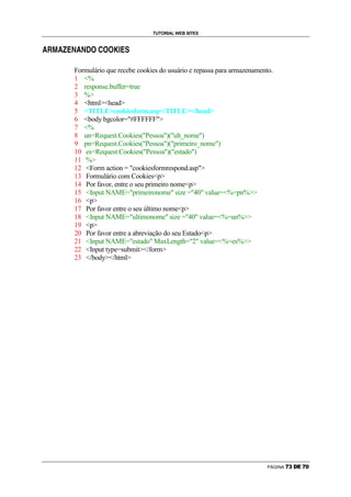 TUTORIAL WEB SITES

P   C   D   P   a   b   H   P   H   c   d   e   d   d   f   G   b   g




                            Formulário que recebe cookies do usuário e repassa para armazenamento.
                            1 %
                            2 response.buffer=true
                            3 %
                            4 htmlhead
                            5 TITLEcookiesform.asp/TITLE/head
                            6 body bgcolor=#FFFFFF
                            7 %
                            8 un=Request.Cookies(Pessoa)(ult_nome)
                            9 pn=Request.Cookies(Pessoa)(primeiro_nome)
                            10 es=Request.Cookies(Pessoa)(estado)
                            11 %
                            12 Form action = cookiesformrespond.asp
                            13 Formulário com Cookiesp
                            14 Por favor, entre o seu primeiro nomep
                            15 Input NAME=primeironome size =40 value=%=pn%
                            16 p
                            17 Por favor entre o seu último nomep
                            18 Input NAME=ultimonome size =40 value=%=un%
                            19 p
                            20 Por favor entre a abreviação do seu Estadop
                            21 Input NAME=estado MaxLength=2 value=%=es%
                            22 Input type=submit/form
                            23 /body/html




                                                                                                PÁGINA   V   W   X   Y   V   `
 