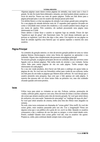 TUTORIAL WEB SITES
                                                    Algumas páginas usam túneis (várias páginas de entrada), mas neste caso o risco é
                                                    grande. Se não for muito bem elaborado e atraente, um túnel poderá afastar usuários ao
                                                    invés de atraí-los. Nunca use mais de quatro páginas. Tenha um link direto para a
                                                    página principal para o caso do usuário não desejar passar pelo túnel.
                                                    Um defeito básico a evitar nas páginas de entrada é um tempo grande para carregá-las.
                                                    Se a sua página de entrada demorar mais de 15 segundos para aparecer (levando em
                                                    conta a velocidade mais comum dos modems), o seu usuário poderá nunca chegar ao
                                                    seu menu de opções. Pelo contrário, ele acabará procurando uma página mais
                                                    interessante no C@dê.
                                                    Outro defeito é tentar fazer o usuário se registrar logo na entrada. Frases do tipo
                                                    registre-se aqui de graça não funcionam mais. Se você deseja realmente que as
                                                    pessoas se registrem, você deve dar algo a elas, antes. Um registro na sua página ou
                                                    túnel de entrada significa uma barreira que vai apenas espantar a maioria dos seus
                                                    usuários.

j       k              R       P   C   j   @   R   P   E   R   ‘   C   r




                                                    Ao contrário da geração anterior, os sites de terceira geração podem ter uma ou várias
                                                    páginas básicas (home-pages), como uma forma de organizar ou apresentar o seu
                                                    conteúdo. Alguns sites simplesmente não possuem uma página principal.
                                                    Na terceira geração, as páginas principais devem ter conteúdo, além de servirem como
                                                    ligação com as demais páginas. Não tenha medo de orientar o seu visitante. Inclua
                                                    vários links para outras páginas do site em cada página. Tenha sempre algo
                                                    interessante em cada página.
                                                    Se o seu site vende produtos, deve haver um link para o catálogo em quase todas as
                                                    páginas do site. Se você tem um formulário online para venda do seu software, tenha
                                                    um link para ele em todas as páginas que falarem deste software. Se você deseja que o
                                                    usuário preencha uma pesquisa, faça com que o link apareça em cada página. A
                                                    maioria das pessoas não vai clicar nestes links na primeira vez, mas eles acabarão
                                                    clicando quando estiverem prontos.

s   •       E       C       •




                                                    Utilize iscas para atrair os visitantes ao seu site. Fofocas, notícias, promoções de
                                                    vendas, software grátis, arquivos com sons, fotos da loura do tchan e receitas culinárias
                                                    são coisas que atraem usuários para sites de terceira geração. Se você quer atrair donos
                                                    de cachorros, crie uma seção anatomia de uma pulga ou catálogo de raças de cães.
                                                    Se você quer atrair amantes de cinema, tenha uma lista dos filmes mais alugados na
                                                    semana.
                                                    Na web, estas iscas costumam ser chamadas de coisas grátis (free stuff). Se você der
                                                    coisas grátis, mais usuários passearão pelo seu site. Use a imaginação! Pense em
                                                    alguma coisa que o seu público alvo goste de ver, ouvir ou falar. Quando os usuários
                                                    começarem a dar o endereço do seu site para os amigos, a coisa estará dando certo.
                                                    Porém, cuidado! Quanto mais coisas grátis você der, mas os usuários vão querer.
                                                    Prepara-se, então, para continuar dando sempre mais coisas grátis.




                                                                                                                              PÁGINA   m   n   o   p   q
 