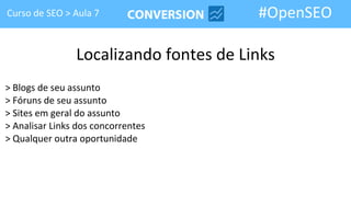 Curso de SEO > Aula 7                   #OpenSEO

                Localizando fontes de Links
> Blogs de seu assunto
> Fóruns de seu assunto
> Sites em geral do assunto
> Analisar Links dos concorrentes
> Qualquer outra oportunidade
 