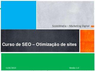ScoreMedia – Marketing Digital

Curso de SEO – Otimização de sites

11/6/2013

www.scoremedia.com.br
(11)4237-6604 / contato@scoremedia.com.br

Versão 1.0

 
