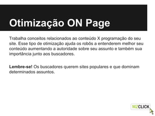 Otimização ON Page
Trabalha conceitos relacionados ao conteúdo X programação do seu
site. Esse tipo de otimização ajuda os robôs a entenderem melhor seu
conteúdo aumentando a autoridade sobre seu assunto e também sua
importância junto aos buscadores.
Lembre-se! Os buscadores querem sites populares e que dominam
determinados assuntos.
 