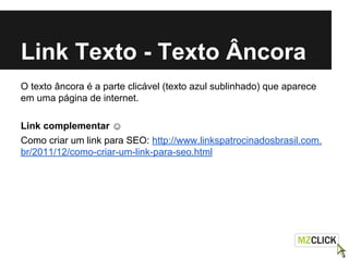 Link Texto - Texto Âncora
O texto âncora é a parte clicável (texto azul sublinhado) que aparece
em uma página de internet.
Link complementar ☺
Como criar um link para SEO: http://www.linkspatrocinadosbrasil.com.
br/2011/12/como-criar-um-link-para-seo.html
 