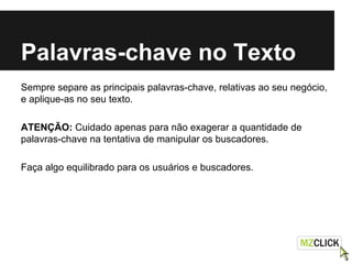Palavras-chave no Texto
Sempre separe as principais palavras-chave, relativas ao seu negócio,
e aplique-as no seu texto.
ATENÇÃO: Cuidado apenas para não exagerar a quantidade de
palavras-chave na tentativa de manipular os buscadores.
Faça algo equilibrado para os usuários e buscadores.
 