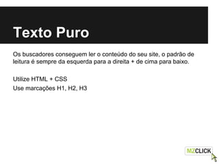 Texto Puro
Os buscadores conseguem ler o conteúdo do seu site, o padrão de
leitura é sempre da esquerda para a direita + de cima para baixo.
Utilize HTML + CSS
Use marcações H1, H2, H3
 