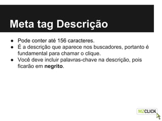 Meta tag Descrição
● Pode conter até 156 caracteres.
● É a descrição que aparece nos buscadores, portanto é
fundamental para chamar o clique.
● Você deve incluir palavras-chave na descrição, pois
ficarão em negrito.
 