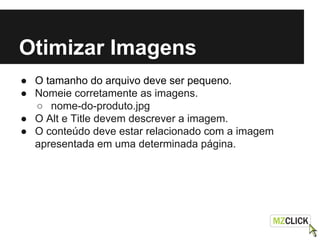 Otimizar Imagens
● O tamanho do arquivo deve ser pequeno.
● Nomeie corretamente as imagens.
○ nome-do-produto.jpg
● O Alt e Title devem descrever a imagem.
● O conteúdo deve estar relacionado com a imagem
apresentada em uma determinada página.
 