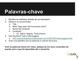 Palavras-chave
1. Escolha as melhores através de um brainstorm.
2. Observe os concorrentes.
a. Title
b. Meta Tags (elas não funcionam mais!)
c. Nome dos produtos
d. Conteúdo
i. H1, Itálico, Negrito, Texto âncora.
3. Use KeyWord Tool e Ubersuggest.
a. http://www.linkspatrocinadosbrasil.com.br/2012/07/ubersuggest.html
4. Criar uma planilha com as palavras X volume de busca.
Com as palavras-chave em mãos, aplique-as em seus conteúdos de
acordo com o que foi aprendido até o momento.
 