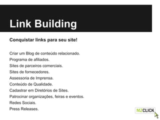 Link Building
Conquistar links para seu site!
Criar um Blog de conteúdo relacionado.
Programa de afiliados.
Sites de parceiros comerciais.
Sites de fornecedores.
Assessoria de Imprensa.
Conteúdo de Qualidade.
Cadastrar em Diretórios de Sites.
Patrocinar organizações, feiras e eventos.
Redes Sociais.
Press Releases.
 
