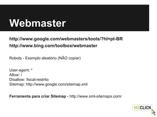 Webmaster
http://www.google.com/webmasters/tools/?hl=pt-BR
http://www.bing.com/toolbox/webmaster
Robots - Exemplo aleatório (NÃO copiar)
User-agent: *
Allow: /
Disallow: /local-restrito
Sitemap: http://www.google.com/sitemap.xml
Ferramenta para criar Sitemap - http://www.xml-sitemaps.com/
 
