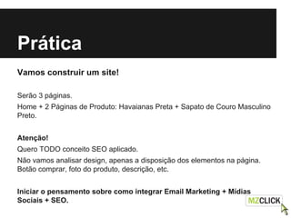 Prática
Vamos construir um site!
Serão 3 páginas.
Home + 2 Páginas de Produto: Havaianas Preta + Sapato de Couro Masculino
Preto.
Atenção!
Quero TODO conceito SEO aplicado.
Não vamos analisar design, apenas a disposição dos elementos na página.
Botão comprar, foto do produto, descrição, etc.
Iniciar o pensamento sobre como integrar Email Marketing + Mídias
Sociais + SEO.
 